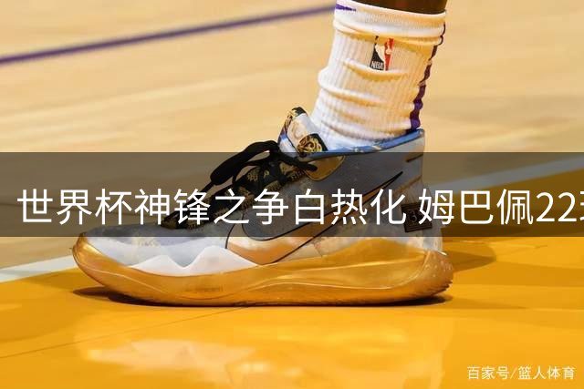 世界杯神锋之争白热化 姆巴佩22球创纪录恐难掩失冠遗憾