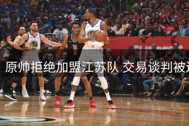 原帅拒绝加盟江苏队 交易谈判被迫中止