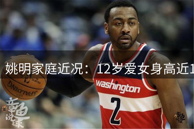 姚明家庭近况：12岁爱女身高近1米8 妻子叶莉保养得宜