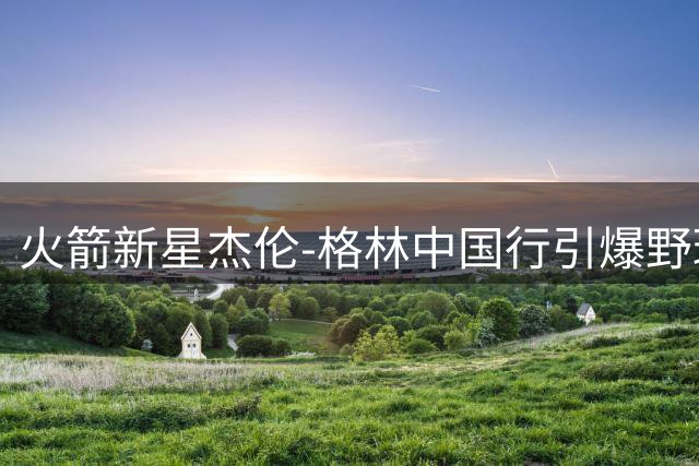火箭新星杰伦-格林中国行引爆野球场 劲爆扣篮点燃球迷热情