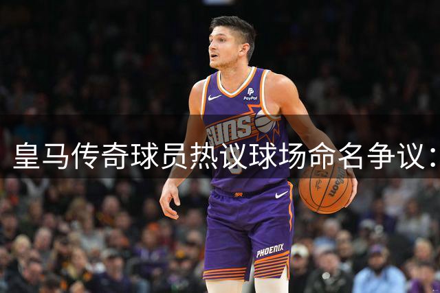 皇马传奇球员热议球场命名争议：简称伯纳乌是否恰当