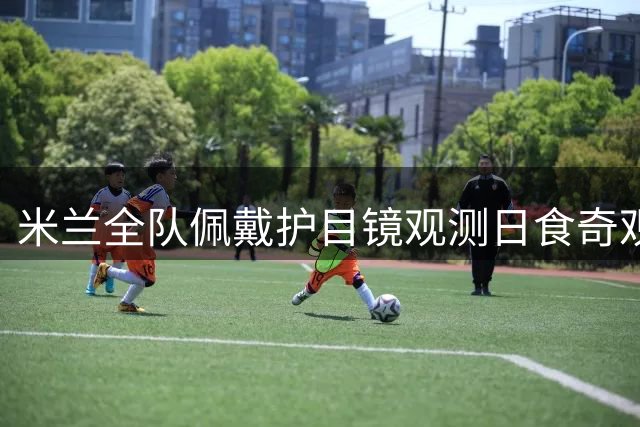 米兰全队佩戴护目镜观测日食奇观