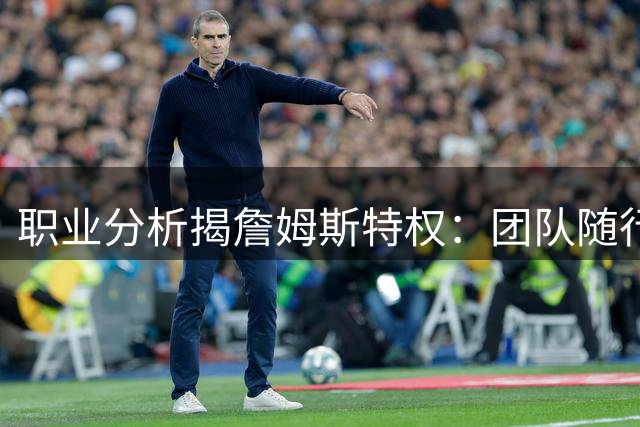 职业分析揭詹姆斯特权：团队随行获聘 更衣室权威获保障