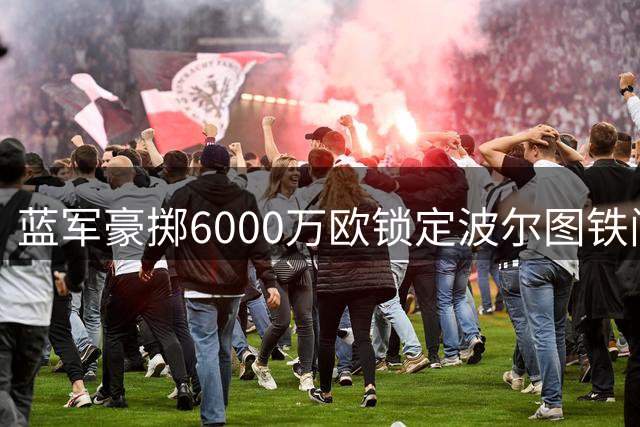 蓝军豪掷6000万欧锁定波尔图铁闸 葡萄牙国门或成斯坦福桥新守护神