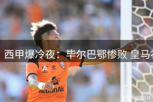 西甲爆冷夜：毕尔巴鄂惨败 皇马补时绝杀